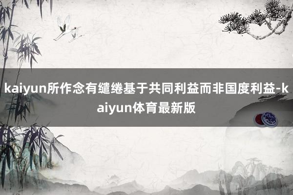 kaiyun所作念有缱绻基于共同利益而非国度利益-kaiyun体育最新版