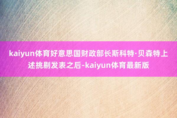 kaiyun体育好意思国财政部长斯科特·贝森特　　上述挑剔发表之后-kaiyun体育最新版