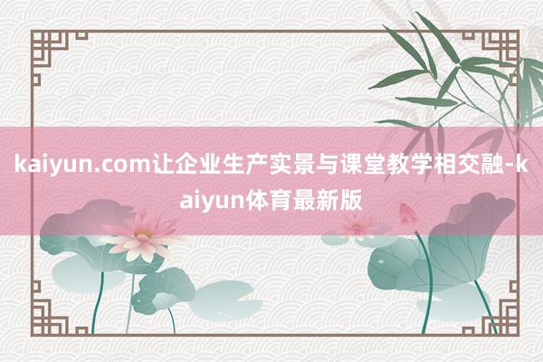 kaiyun.com让企业生产实景与课堂教学相交融-kaiyun体育最新版