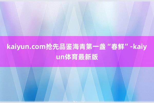 kaiyun.com抢先品鉴海青第一盏“春鲜”-kaiyun体育最新版