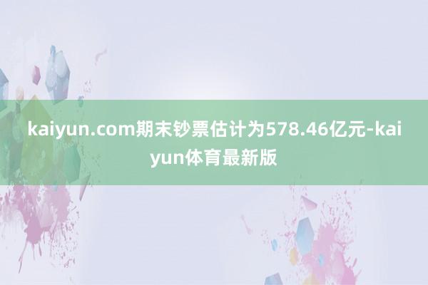 kaiyun.com期末钞票估计为578.46亿元-kaiyun体育最新版