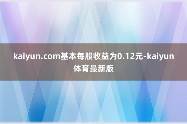 kaiyun.com基本每股收益为0.12元-kaiyun体育最新版