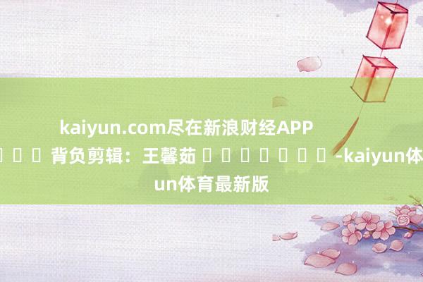 kaiyun.com尽在新浪财经APP            						背负剪辑：王馨茹 							-kaiyun体育最新版