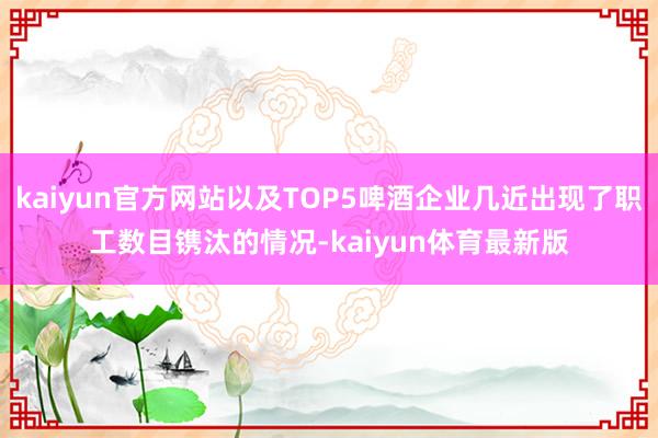 kaiyun官方网站以及TOP5啤酒企业几近出现了职工数目镌汰的情况-kaiyun体育最新版