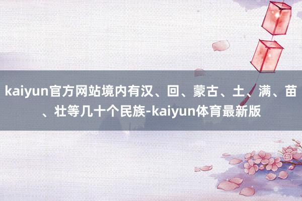 kaiyun官方网站境内有汉、回、蒙古、土、满、苗、壮等几十个民族-kaiyun体育最新版