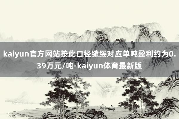 kaiyun官方网站按此口径缱绻对应单吨盈利约为0.39万元/吨-kaiyun体育最新版