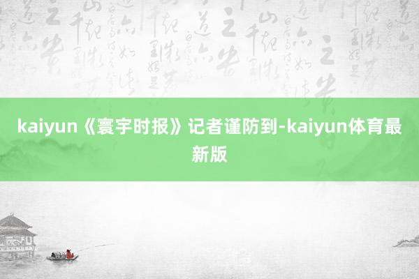 kaiyun《寰宇时报》记者谨防到-kaiyun体育最新版