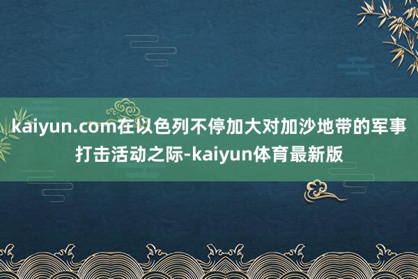 kaiyun.com在以色列不停加大对加沙地带的军事打击活动之际-kaiyun体育最新版