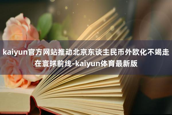 kaiyun官方网站推动北京东谈主民币外欧化不竭走在寰球前线-kaiyun体育最新版