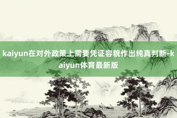 kaiyun在对外政策上需要凭证容貌作出纯真判断-kaiyun体育最新版