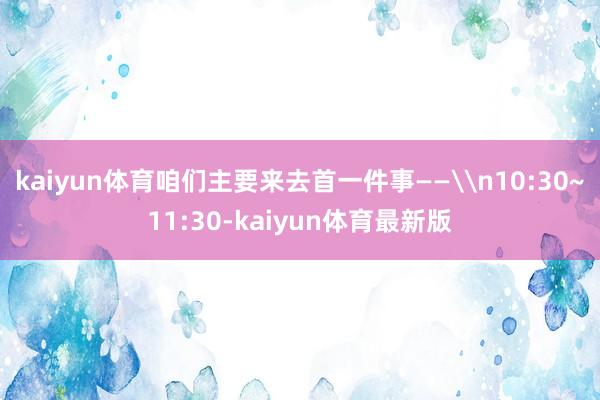 kaiyun体育咱们主要来去首一件事——\n10:30~11:30-kaiyun体育最新版