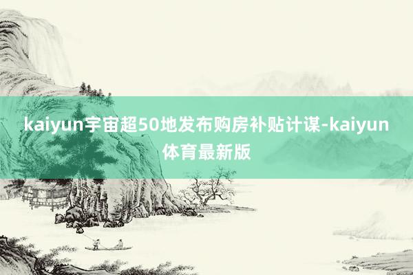 kaiyun宇宙超50地发布购房补贴计谋-kaiyun体育最新版