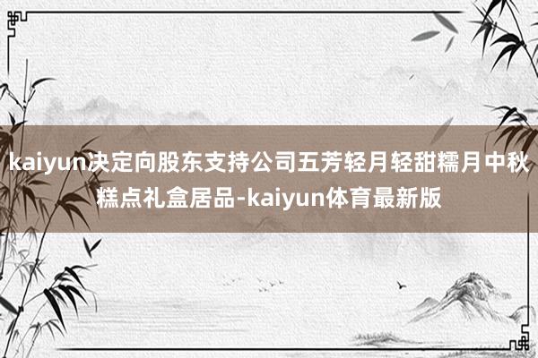 kaiyun决定向股东支持公司五芳轻月轻甜糯月中秋糕点礼盒居品-kaiyun体育最新版