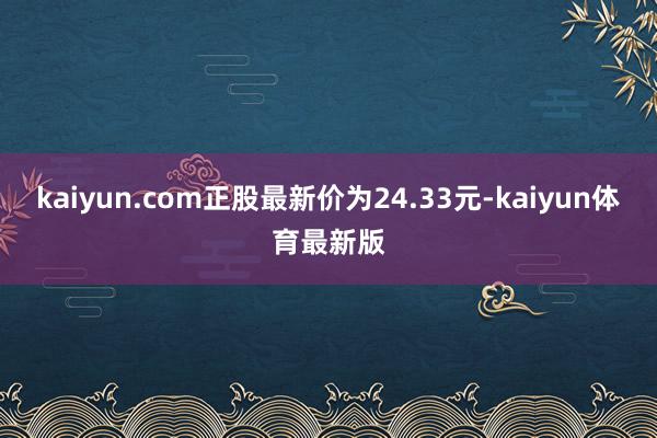 kaiyun.com正股最新价为24.33元-kaiyun体育最新版