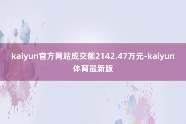 kaiyun官方网站成交额2142.47万元-kaiyun体育最新版