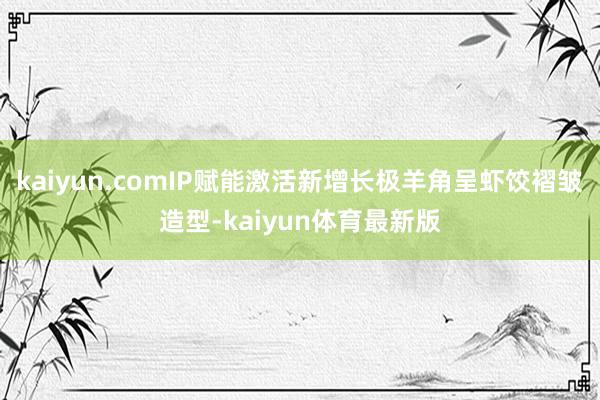 kaiyun.comIP赋能激活新增长极羊角呈虾饺褶皱造型-kaiyun体育最新版