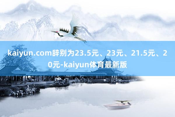 kaiyun.com辞别为23.5元、23元、21.5元、20元-kaiyun体育最新版