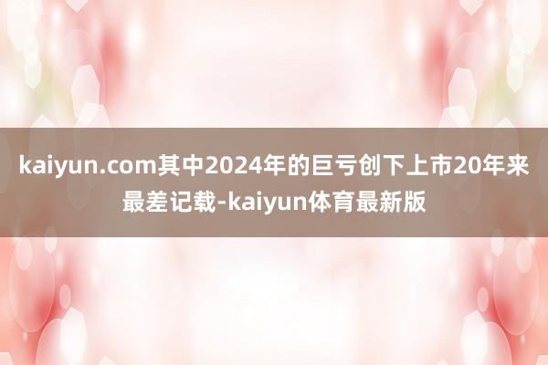 kaiyun.com其中2024年的巨亏创下上市20年来最差记载-kaiyun体育最新版
