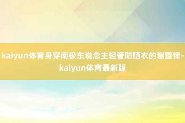 kaiyun体育身穿南极东说念主轻奢防晒衣的谢霆锋-kaiyun体育最新版