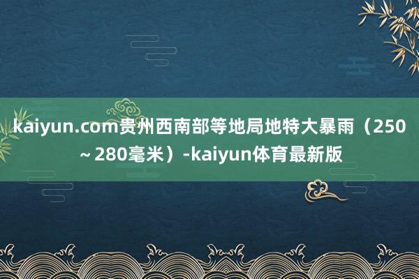 kaiyun.com贵州西南部等地局地特大暴雨（250～280毫米）-kaiyun体育最新版