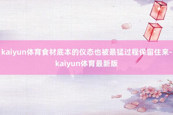 kaiyun体育食材底本的仪态也被最猛过程保留住来-kaiyun体育最新版