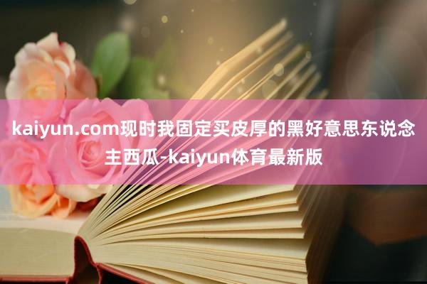 kaiyun.com现时我固定买皮厚的黑好意思东说念主西瓜-kaiyun体育最新版