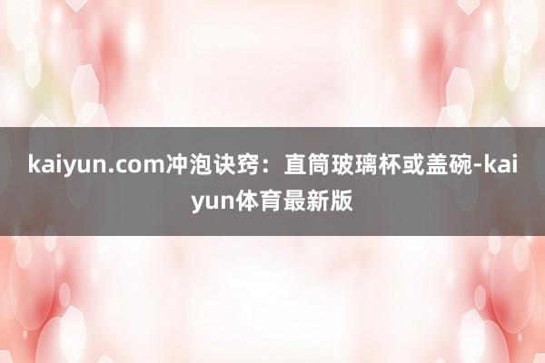 kaiyun.com冲泡诀窍：直筒玻璃杯或盖碗-kaiyun体育最新版
