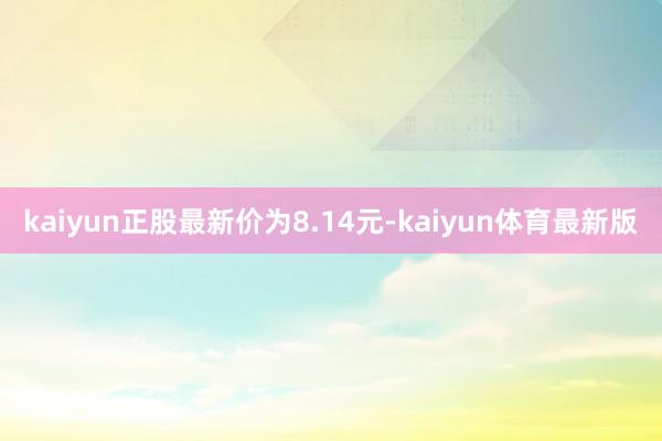 kaiyun正股最新价为8.14元-kaiyun体育最新版