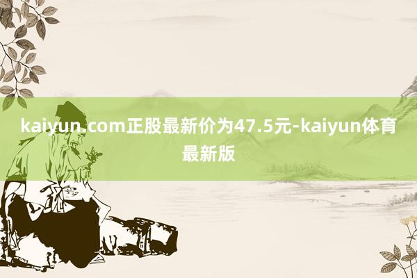 kaiyun.com正股最新价为47.5元-kaiyun体育最新版