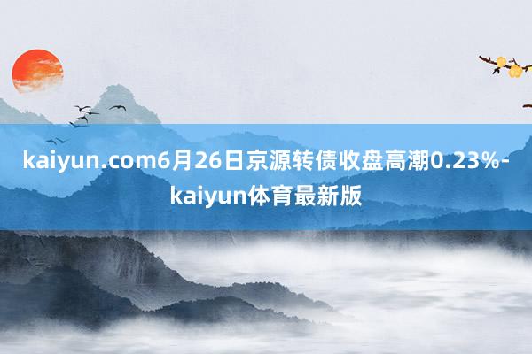 kaiyun.com6月26日京源转债收盘高潮0.23%-kaiyun体育最新版