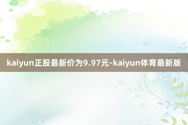 kaiyun正股最新价为9.97元-kaiyun体育最新版