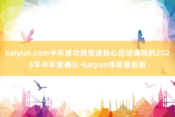 kaiyun.com半年度功绩敬请热心后续涌现的2025年半年度确认-kaiyun体育最新版