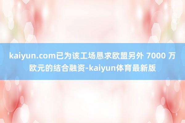 kaiyun.com已为该工场恳求欧盟另外 7000 万欧元的结合融资-kaiyun体育最新版