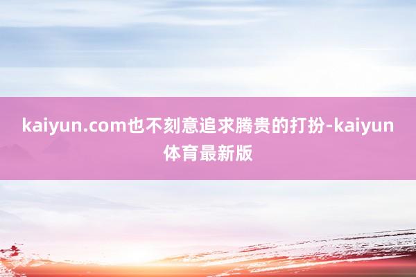 kaiyun.com也不刻意追求腾贵的打扮-kaiyun体育最新版