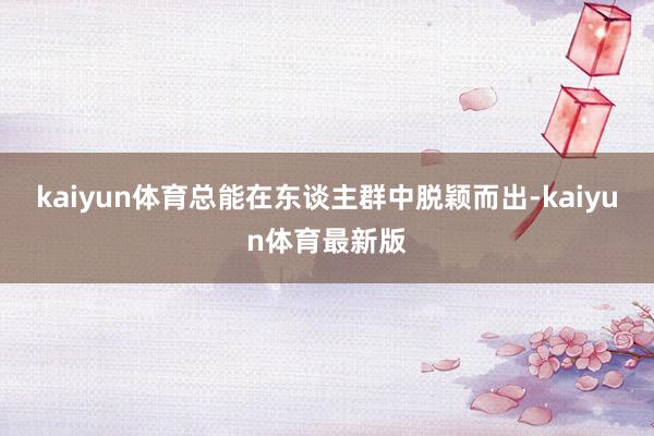 kaiyun体育总能在东谈主群中脱颖而出-kaiyun体育最新版