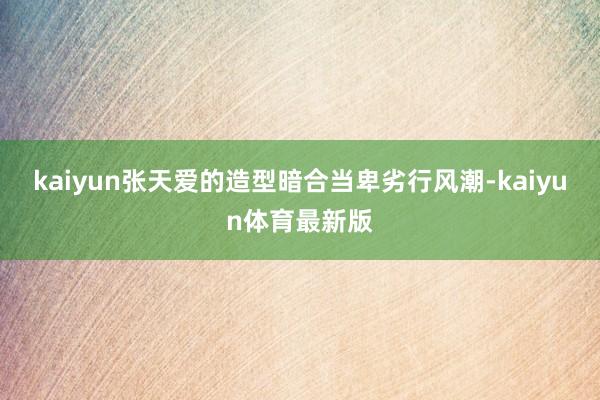kaiyun张天爱的造型暗合当卑劣行风潮-kaiyun体育最新版
