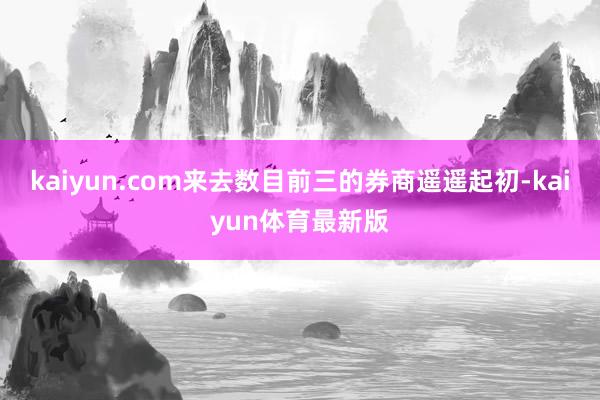 kaiyun.com来去数目前三的券商遥遥起初-kaiyun体育最新版