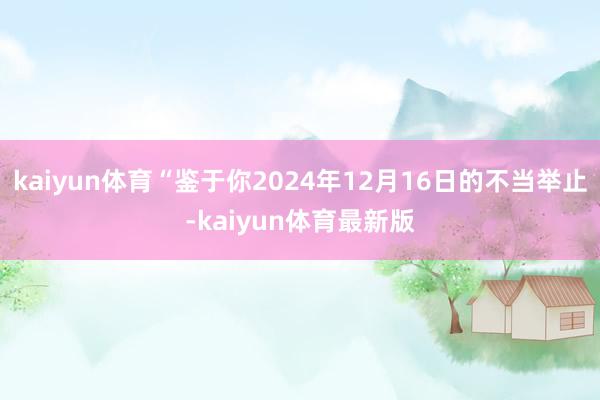 kaiyun体育“鉴于你2024年12月16日的不当举止-kaiyun体育最新版