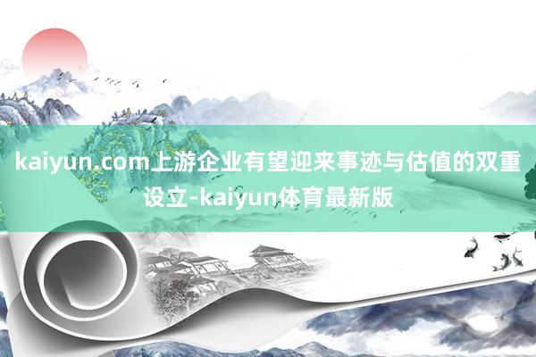 kaiyun.com上游企业有望迎来事迹与估值的双重设立-kaiyun体育最新版
