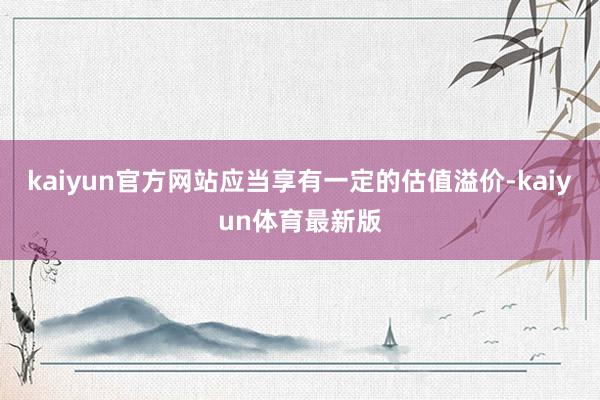 kaiyun官方网站应当享有一定的估值溢价-kaiyun体育最新版