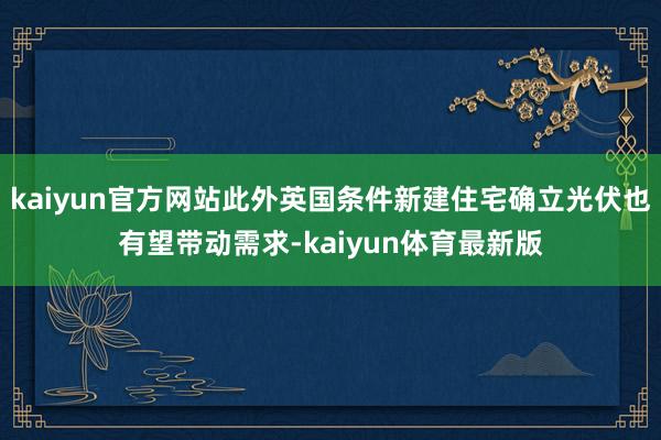 kaiyun官方网站此外英国条件新建住宅确立光伏也有望带动需求-kaiyun体育最新版
