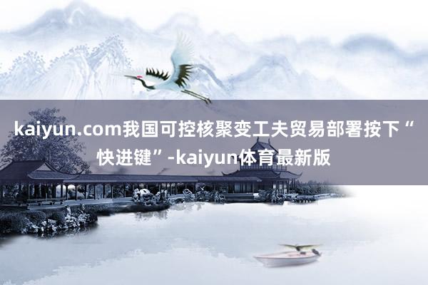 kaiyun.com我国可控核聚变工夫贸易部署按下“快进键”-kaiyun体育最新版