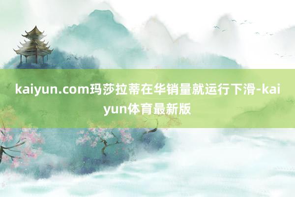 kaiyun.com玛莎拉蒂在华销量就运行下滑-kaiyun体育最新版