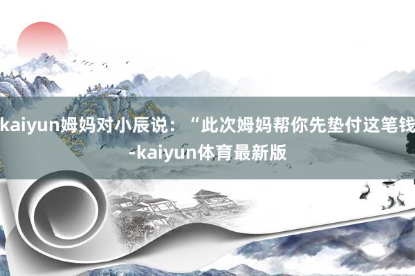 kaiyun姆妈对小辰说：“此次姆妈帮你先垫付这笔钱-kaiyun体育最新版