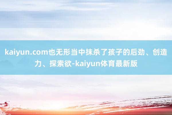 kaiyun.com也无形当中抹杀了孩子的后劲、创造力、探索欲-kaiyun体育最新版