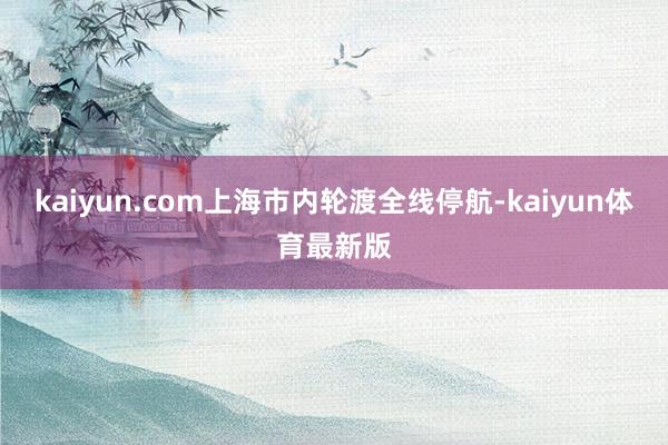kaiyun.com上海市内轮渡全线停航-kaiyun体育最新版