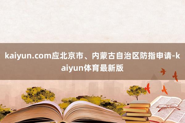 kaiyun.com应北京市、内蒙古自治区防指申请-kaiyun体育最新版