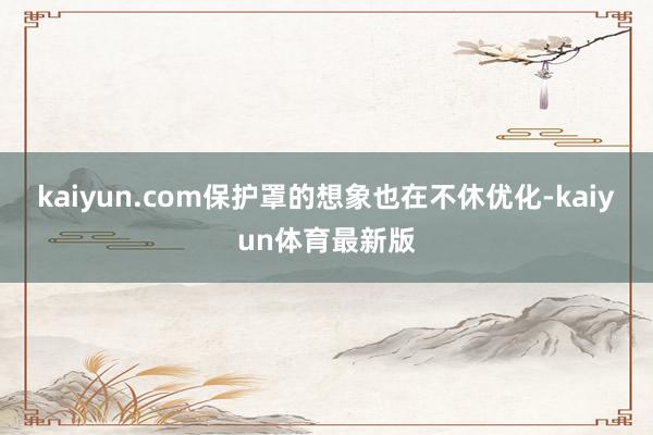 kaiyun.com保护罩的想象也在不休优化-kaiyun体育最新版