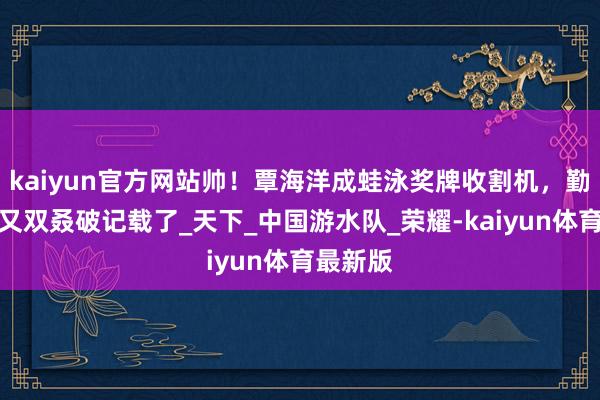 kaiyun官方网站帅！覃海洋成蛙泳奖牌收割机，勤劳天团又双叒破记载了_天下_中国游水队_荣耀-kaiyun体育最新版
