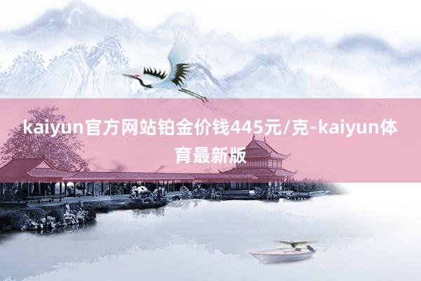 kaiyun官方网站铂金价钱445元/克-kaiyun体育最新版